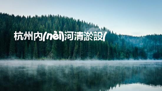 杭州內(nèi)河清淤設(shè)備價(jià)格驚人！這個(gè)數(shù)字讓你大吃一驚，你猜是多少？